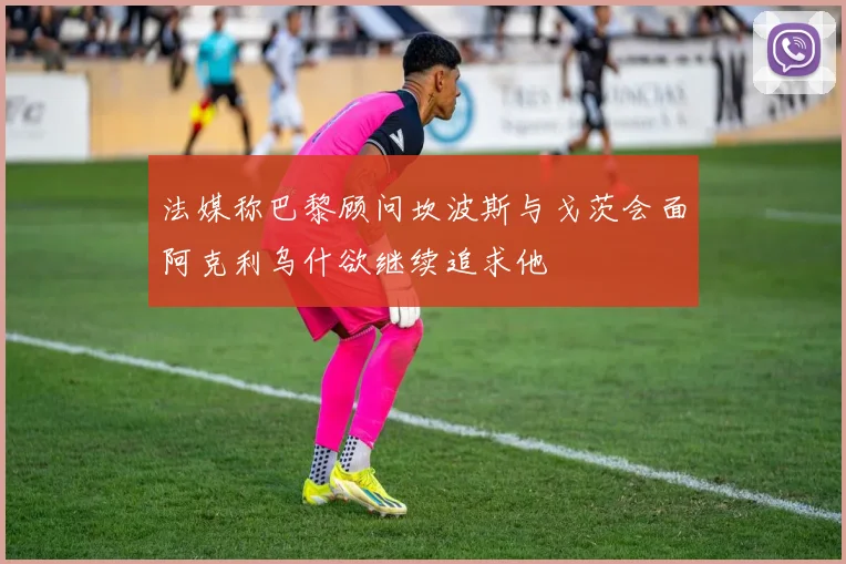 法媒称巴黎顾问坎波斯与戈茨会面阿克利乌什欲继续追求他