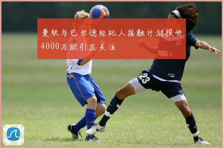 曼联与巴尔德经纪人接触计划报价4000万欧引发关注