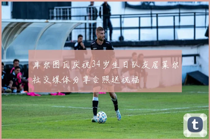 库尔图瓦庆祝34岁生日队友居莱尔社交媒体分享合照送祝福