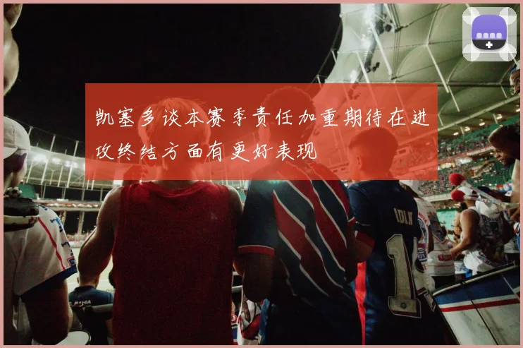 凯塞多谈本赛季责任加重期待在进攻终结方面有更好表现