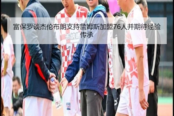 富保罗谈杰伦布朗支持詹姆斯加盟76人并期待经验传承