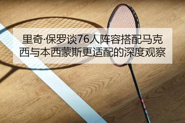 里奇·保罗谈76人阵容搭配马克西与本西蒙斯更适配的深度观察