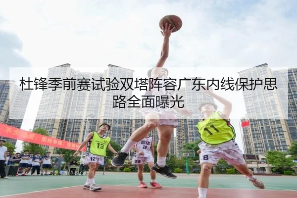杜锋季前赛试验双塔阵容广东内线保护思路全面曝光